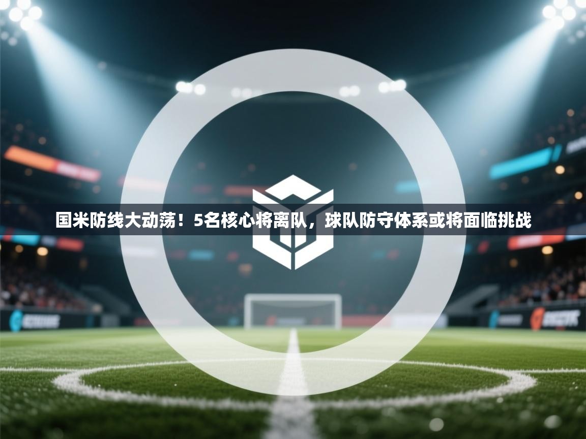 鲸蓝体育app下载-国米防线大动荡！5名核心将离队，球队防守体系或将面临挑战  第2张