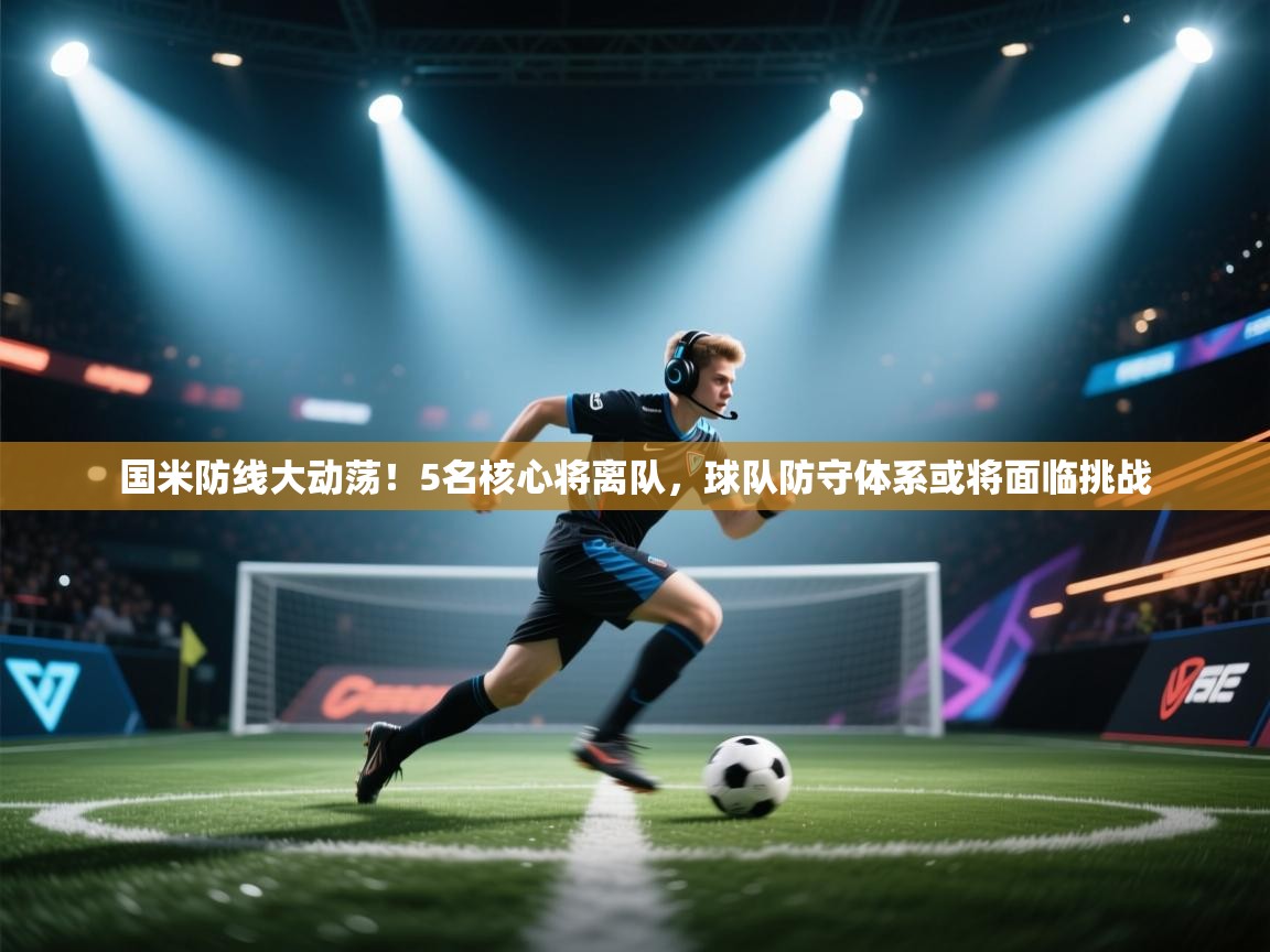 鲸蓝体育app下载-国米防线大动荡！5名核心将离队，球队防守体系或将面临挑战  第3张