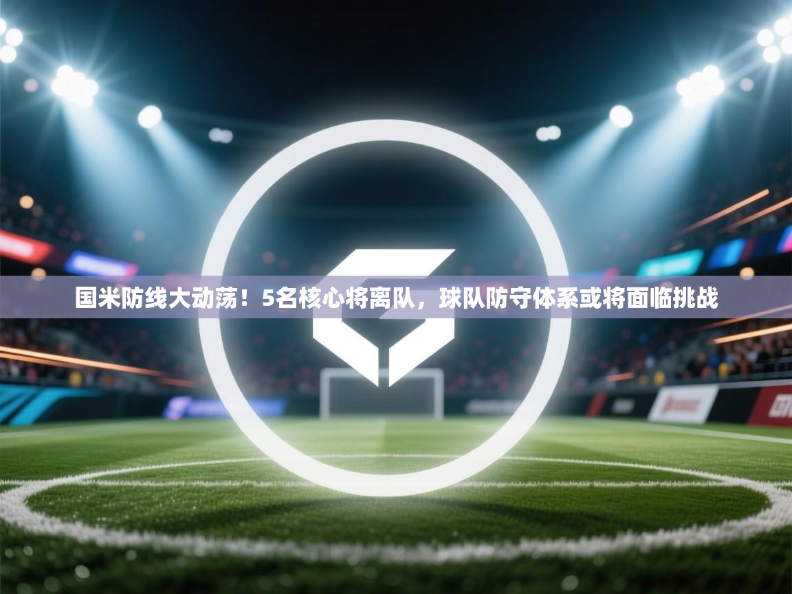 鲸蓝体育app下载-国米防线大动荡！5名核心将离队，球队防守体系或将面临挑战  第4张