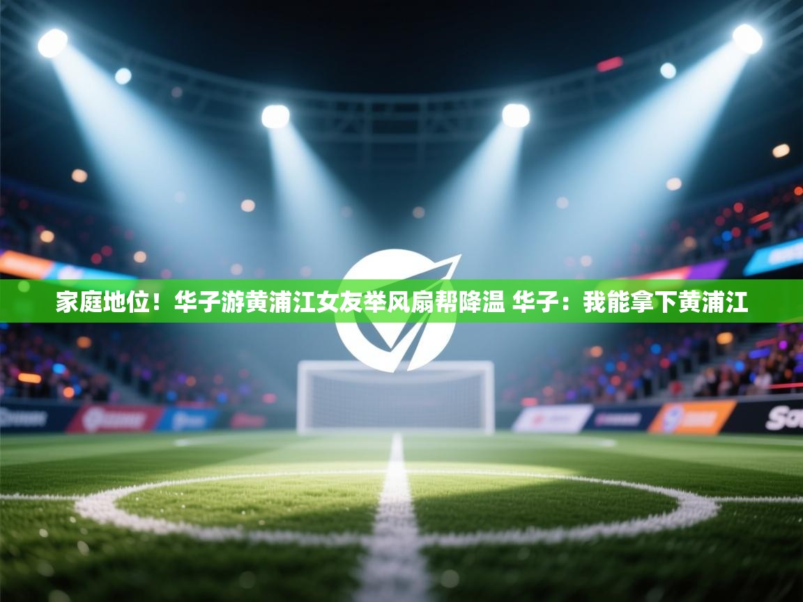 鲸蓝体育平台-家庭地位!华子游黄浦江女友举风扇帮降温 华子:我能拿下黄浦江 第1张