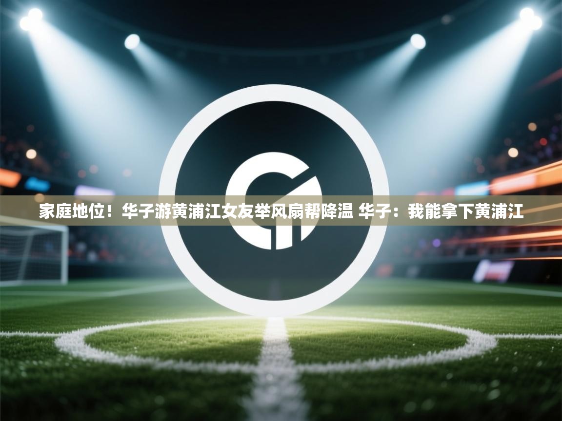 鲸蓝体育平台-家庭地位!华子游黄浦江女友举风扇帮降温 华子:我能拿下黄浦江 第2张