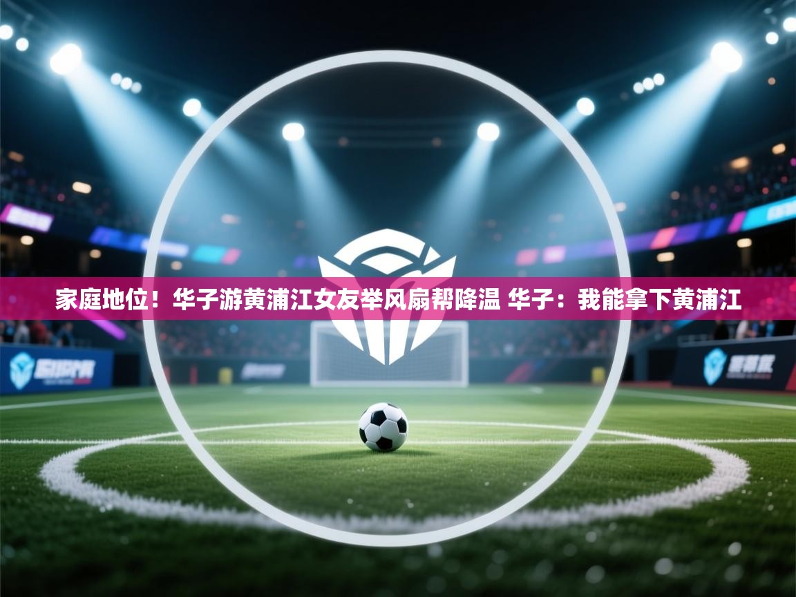 鲸蓝体育平台-家庭地位!华子游黄浦江女友举风扇帮降温 华子:我能拿下黄浦江 第4张