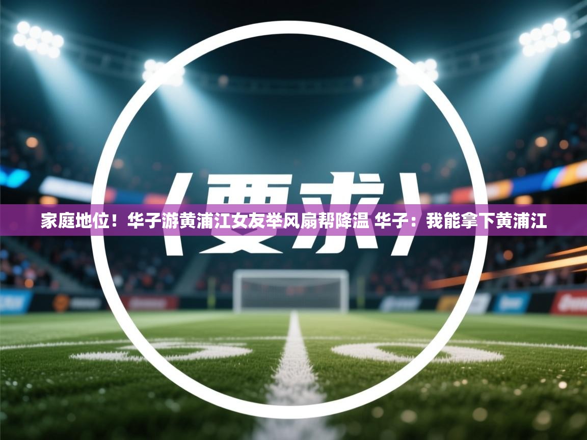 鲸蓝体育平台-家庭地位!华子游黄浦江女友举风扇帮降温 华子:我能拿下黄浦江 第3张