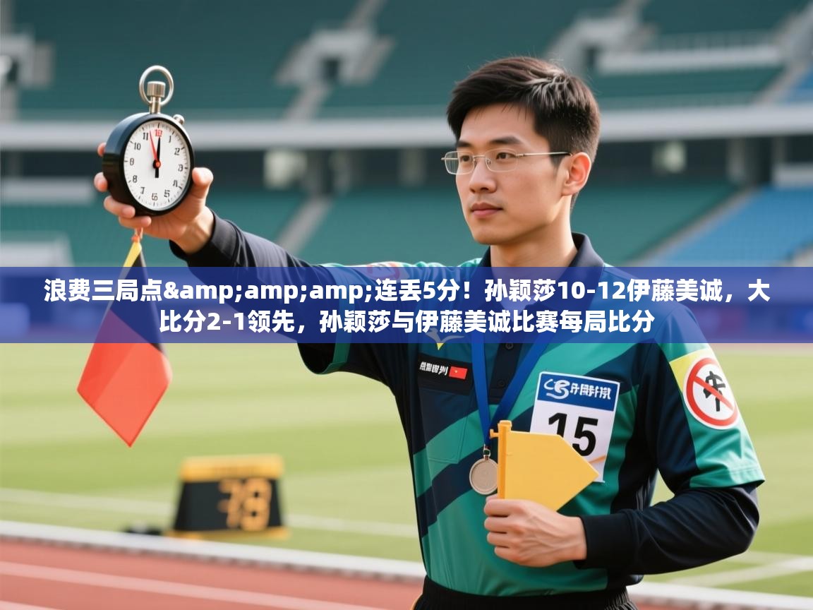 -浪费三局点&连丢5分！孙颖莎10-12伊藤美诚，大比分2-1领先，孙颖莎与伊藤美诚比赛每局比分  第2张