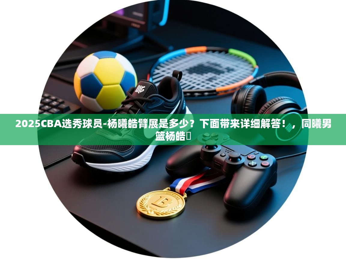 蓝鲸体育网页-2025CBA选秀球员-杨曦皓臂展是多少?下面带来详细解答!,同曦男篮杨皓喆 第1张