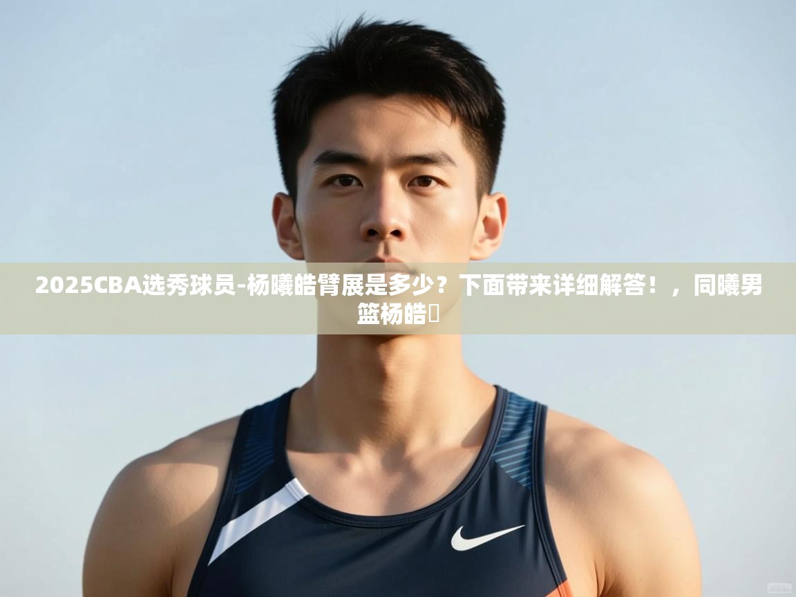 蓝鲸体育网页-2025CBA选秀球员-杨曦皓臂展是多少?下面带来详细解答!,同曦男篮杨皓喆 第3张