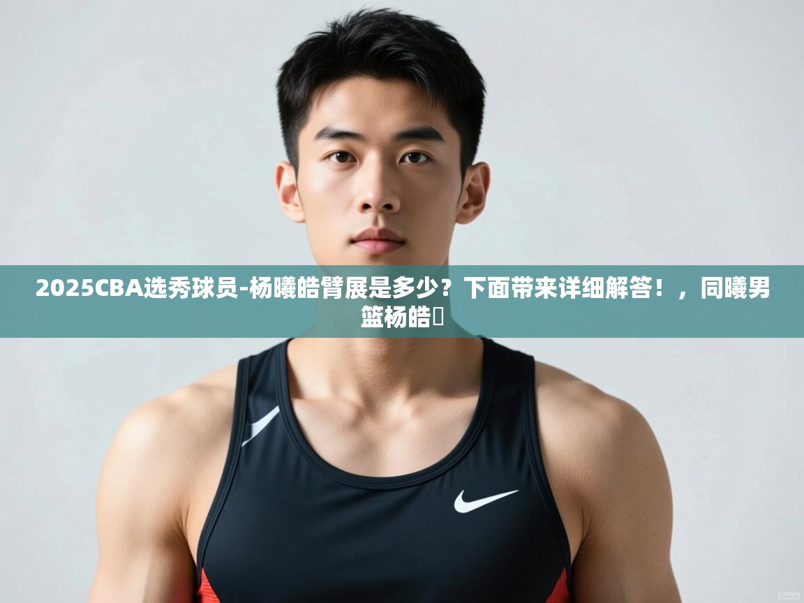 蓝鲸体育网页-2025CBA选秀球员-杨曦皓臂展是多少?下面带来详细解答!,同曦男篮杨皓喆 第4张